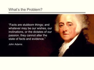 What’s the Problem?
“Facts are stubborn things; and
whatever may be our wishes, our
inclinations, or the dictates of our
passion, they cannot alter the
state of facts and evidence.” 
John Adams
 