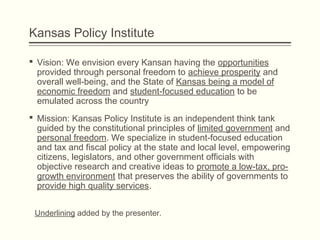 Kansas Policy Institute
 Vision: We envision every Kansan having the opportunities
provided through personal freedom to achieve prosperity and
overall well-being, and the State of Kansas being a model of
economic freedom and student-focused education to be
emulated across the country
 Mission: Kansas Policy Institute is an independent think tank
guided by the constitutional principles of limited government and
personal freedom. We specialize in student-focused education
and tax and fiscal policy at the state and local level, empowering
citizens, legislators, and other government officials with
objective research and creative ideas to promote a low-tax, pro-
growth environment that preserves the ability of governments to
provide high quality services.
Underlining added by the presenter.
 