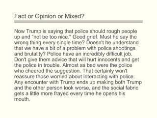 Fact or Opinion or Mixed?
Now Trump is saying that police should rough people
up and "not be too nice." Good grief. Must he say the
wrong thing every single time? Doesn't he understand
that we have a bit of a problem with police shootings
and brutality? Police have an incredibly difficult job.
Don't give them advice that will hurt innocents and get
the police in trouble. Almost as bad were the police
who cheered the suggestion. That certainly won't
reassure those worried about interacting with police.
Any encounter with Trump ends up making both Trump
and the other person look worse, and the social fabric
gets a little more frayed every time he opens his
mouth.
 