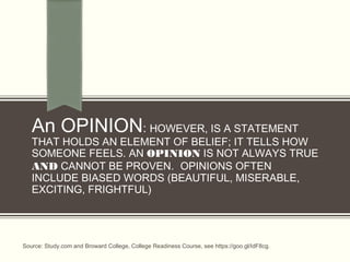 An OPINION: HOWEVER, IS A STATEMENT
THAT HOLDS AN ELEMENT OF BELIEF; IT TELLS HOW
SOMEONE FEELS. AN OPINION IS NOT ALWAYS TRUE
AND CANNOT BE PROVEN.  OPINIONS OFTEN
INCLUDE BIASED WORDS (BEAUTIFUL, MISERABLE,
EXCITING, FRIGHTFUL)
Source: Study.com and Broward College, College Readiness Course, see https://goo.gl/IdF8cg.
 