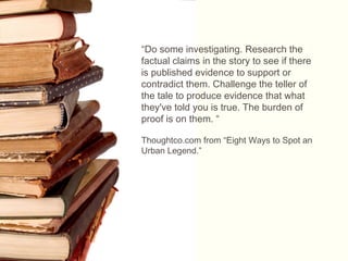 “Do some investigating. Research the
factual claims in the story to see if there
is published evidence to support or
contradict them. Challenge the teller of
the tale to produce evidence that what
they've told you is true. The burden of
proof is on them. “
Thoughtco.com from “Eight Ways to Spot an
Urban Legend.”
 