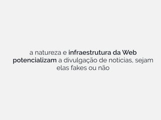 a natureza e infraestrutura da Web
potencializam a divulgação de notícias, sejam
elas fakes ou não
 