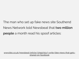 The man who set up fake news site Southend
News Network told Newsbeat that two million
people a month read his spoof articles:
www.bbc.co.uk/newsbeat/article/37992793/i-write-fake-news-that-gets-
shared-on-facebook
 