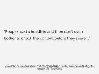 "People read a headline and then don't even
bother to check the content before they share it”.
www.bbc.co.uk/newsbeat/article/37992793/i-write-fake-news-that-gets-
shared-on-facebook
 