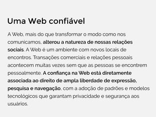 Uma Web confiável
A Web, mais do que transformar o modo como nos
comunicamos, alterou a natureza de nossas relações
sociais. A Web é um ambiente com novos locais de
encontros. Transações comerciais e relações pessoais
acontecem muitas vezes sem que as pessoas se encontrem
pessoalmente. A conﬁança na Web está diretamente
associada ao direito de ampla liberdade de expressão,
pesquisa e navegação, com a adoção de padrões e modelos
tecnológicos que garantam privacidade e segurança aos
usuários.
 