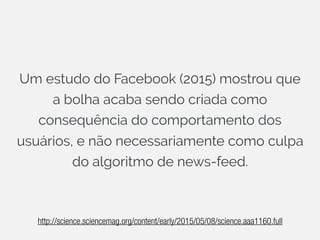Um estudo do Facebook (2015) mostrou que
a bolha acaba sendo criada como
consequência do comportamento dos
usuários, e não necessariamente como culpa
do algoritmo de news-feed.
http://science.sciencemag.org/content/early/2015/05/08/science.aaa1160.full
 