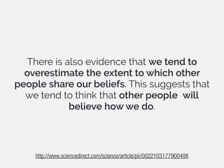 There is also evidence that we tend to
overestimate the extent to which other
people share our beliefs. This suggests that
we tend to think that other people will
believe how we do.
http://www.sciencedirect.com/science/article/pii/002210317790049X
 