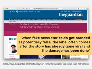 “when fake news stories do get branded
as potentially false, the label often comes
after the story has already gone viral and
the damage has been done”
https://www.theguardian.com/technology/2017/may/16/facebook-fake-news-tools-not-working
 