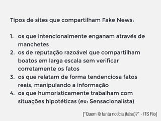 Tipos de sites que compartilham Fake News:
1. os que intencionalmente enganam através de
manchetes
2. os de reputação razoável que compartilham
boatos em larga escala sem verificar
corretamente os fatos
3. os que relatam de forma tendenciosa fatos
reais, manipulando a informação
4. os que humoristicamente trabalham com
situações hipotéticas (ex: Sensacionalista)
[“Quem lê tanta notícia (falsa)?” - ITS Rio]
 