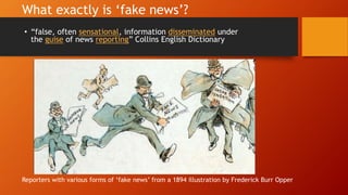 What exactly is ‘fake news’?
• “false, often sensational, information disseminated under
the guise of news reporting” Collins English Dictionary
Reporters with various forms of ‘fake news’ from a 1894 illustration by Frederick Burr Opper
 