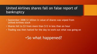United Airlines shares fall on false report of
bankruptcy
• September 2008 $1 billion in value of shares was wiped from
United Airlines stock
• Shares fell to $3 from more than $12 in less than an hour
• Trading was then halted for the day to work out what was going on
•So what happened?
 