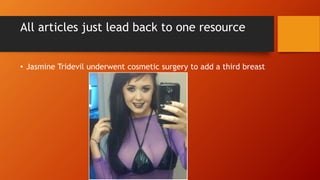 All articles just lead back to one resource
• Jasmine Tridevil underwent cosmetic surgery to add a third breast
 