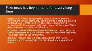 Fake news has been around for a very long
time
• Easter 1475, A Franciscan preacher gave a series of sermons
claiming the Jewish community had murdered a child and drained
his blood to celebrate Passover. The entire community was
arrested and 15 were found guilty and burned at the stake. This is
part of the foundation for anti-Semitism.
• An entire series of fake news pamphlets were produced after the
Lisbon Earthquake of 1755 to claim that survivors owed their lives
to an apparition of the Virgin Mary.
• Benjamin Franklin created propaganda stories that Native
Americans were working with the British and scalping American
patriots.
 