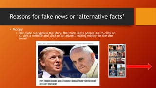Reasons for fake news or ‘alternative facts’
• Money
• The more outrageous the story, the more likely people are to click on
it, visit a website and click on an advert, making money for the site
owner
 