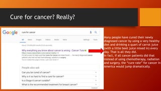 Cure for cancer? Really?
Many people have cured their newly
diagnosed cancer by using a very healthy
diet and drinking a quart of carrot juice
(with a little beet juice mixed in) every
day. That is all they did.
In fact, if all cancer patients did that
instead of using chemotherapy, radiation
and surgery, the “cure rate” for cancer in
America would jump dramatically.
 