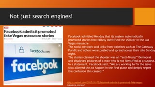 Not just search engines!
http://nypost.com/2017/10/02/facebook-admits-it-promoted-fake-vegas-
massacre-stories/
Facebook admitted Monday that its system automatically
promoted stories that falsely identified the shooter in the Las
Vegas massacre.
The social network said links from websites such as The Gateway
Pundit and others were posted and spread across their site Sunday
night.
The stories claimed the shooter was an “anti-Trump” Democrat
and displayed pictures of a man who is not identified as a suspect.
In a statement, Facebook said, “We are working to fix the issue
that allowed this to happen in the first place and deeply regret
the confusion this caused.”
 
