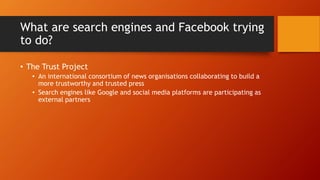 What are search engines and Facebook trying
to do?
• The Trust Project
• An international consortium of news organisations collaborating to build a
more trustworthy and trusted press
• Search engines like Google and social media platforms are participating as
external partners
 