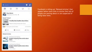 Facebook is rolling out ‘Related Articles’ that
appear below news links to stories that lots of
people are posting about or are suspected of
being false news.
 
