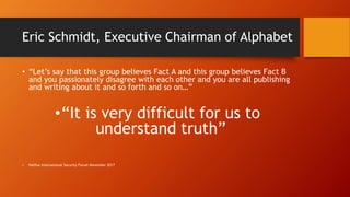 Eric Schmidt, Executive Chairman of Alphabet
• “Let’s say that this group believes Fact A and this group believes Fact B
and you passionately disagree with each other and you are all publishing
and writing about it and so forth and so on…”
•“It is very difficult for us to
understand truth”
• Halifax International Security Forum November 2017
 