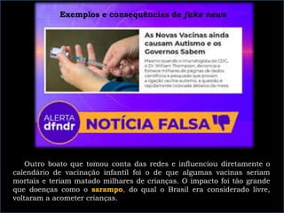 Exemplos e consequências de fake news
Outro boato que tomou conta das redes e influenciou diretamente o
calendário de vacinação infantil foi o de que algumas vacinas seriam
mortais e teriam matado milhares de crianças. O impacto foi tão grande
que doenças como o sarampo, do qual o Brasil era considerado livre,
voltaram a acometer crianças.
 