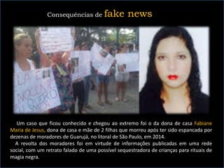 Um caso que ficou conhecido e chegou ao extremo foi o da dona de casa Fabiane
Maria de Jesus, dona de casa e mãe de 2 filhas que morreu após ter sido espancada por
dezenas de moradores de Guarujá, no litoral de São Paulo, em 2014.
A revolta dos moradores foi em virtude de informações publicadas em uma rede
social, com um retrato falado de uma possível sequestradora de crianças para rituais de
magia negra.
Consequências de fake news
 