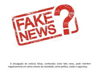 A divulgação de notícias falsas, conhecidas como fake news, pode interferir
negativamente em vários setores da sociedade, como política, saúde e segurança.
 