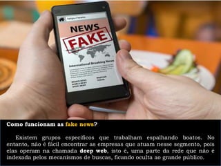 Como funcionam as fake news?
Existem grupos específicos que trabalham espalhando boatos. No
entanto, não é fácil encontrar as empresas que atuam nesse segmento, pois
elas operam na chamada deep web, isto é, uma parte da rede que não é
indexada pelos mecanismos de buscas, ficando oculta ao grande público.
 