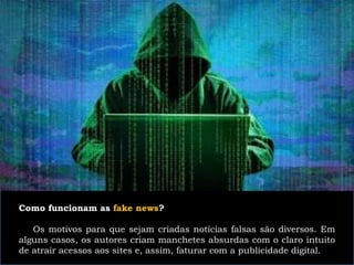 Como funcionam as fake news?
Os motivos para que sejam criadas notícias falsas são diversos. Em
alguns casos, os autores criam manchetes absurdas com o claro intuito
de atrair acessos aos sites e, assim, faturar com a publicidade digital.
 