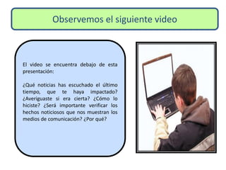 Observemos el siguiente video
El video se encuentra debajo de esta
presentación:
¿Qué noticias has escuchado el último
tiempo, que te haya impactado?
¿Averiguaste si era cierta? ¿Cómo lo
hiciste? ¿Será importante verificar los
hechos noticiosos que nos muestran los
medios de comunicación? ¿Por qué?