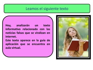 Leamos el siguiente texto
Hoy, analizarán un texto
informativo relacionado con las
noticias falsas que se viralizan en
internet.
Este texto aparece en la guía de
aplicación que se encuentra en
aula virtual.