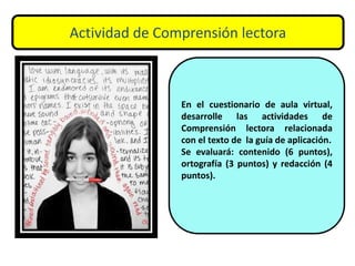 Actividad de Comprensión lectora
En el cuestionario de aula virtual,
desarrolle las actividades de
Comprensión lectora relacionada
con el texto de la guía de aplicación.
Se evaluará: contenido (6 puntos),
ortografía (3 puntos) y redacción (4
puntos).