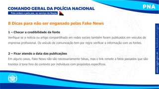 1 – Checar a credibilidade da fonte
Verifique se a notícia ou artigo compartilhado em redes sociais também foram publicados em veículos de
imprensa profissional. Os veículo de comunicação tem por regra verificar a informação com as fontes.
2 – Ficar atendo a data das publicações
Em alguns casos, Fake News não são necessariamente falsas, mas o link remete a fatos passados que são
trazidos à tona fora do contexto por indivíduos com propósitos específicos.
8 Dicas para não ser enganado pelas Fake News
 