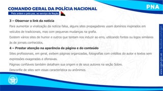 3 – Observar o link da notícia
Para aumentar a viralização da notícia falsa, alguns sites propagadores usam domínios inspirados em
veículos de tradicionais, mas com pequenas mudanças na grafia.
Existem vários sites de humor e outros que tentam nos induzir ao erro, utilizando fontes ou logos similares
às de jornais conhecidos.
4 – Prestar atenção na aparência da página e do conteúdo
Sites profissionais, em geral, exibem páginas organizadas, fotografias com créditos do autor e textos sem
expressões exageradas e ofensivas.
Páginas confiáveis também detalham sua origem e de seus autores na seção Sobre.
Desconfie de sites sem essas característica ou anônimos.
 
