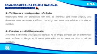 5 – Verifique se a reportagem tem referências
Reportagens feitas por profissionais têm links de referência para outras páginas, para
determinar autor ou estudo acadêmico. Um artigo sem essas características pode não ser
confiável.
6 – Pesquisar a credibilidade do autor
Jornalistas e articulistas são pagos para escrever. Ao ler artigos assinados por um determinado
autor, verifique no Google se há outras publicações em seu nome em sites ou veículos
confiáveis.
 