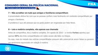 7 – Não acreditar em tudo que amigos e familiares compartilham
A proximidade afetiva faz com que as pessoas confiem mais facilmente em conteúdo compartilhado por
amigos e familiares.
O problema é que até pessoas que se gosta podem ser enganadas por Fake News.
8 – Leia a matéria completa, não apenas sua chamada
Antes de compartilhar, leia a matéria completa. Em agosto de 2016 – a revista Forbes apontou que
apenas 59% dos links compartilhados em redes sociais são lidos na íntegra.
Ou seja, mais de metade das notícias compartilhadas possuem alto potencial de serem falsas ou gerarem
um sentimento equivocado em relação à matéria
 