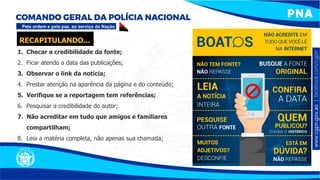 1. Checar a credibilidade da fonte;
2. Ficar atendo a data das publicações;
3. Observar o link da notícia;
4. Prestar atenção na aparência da página e do conteúdo;
5. Verifique se a reportagem tem referências;
6. Pesquisar a credibilidade do autor;
7. Não acreditar em tudo que amigos e familiares
compartilham;
8. Leia a matéria completa, não apenas sua chamada;
RECAPITULANDO...
 