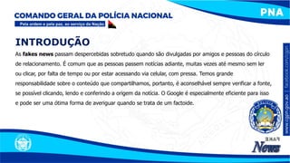 INTRODUÇÃO
As fakes news passam despercebidas sobretudo quando são divulgadas por amigos e pessoas do círculo
de relacionamento. É comum que as pessoas passem notícias adiante, muitas vezes até mesmo sem ler
ou clicar, por falta de tempo ou por estar acessando via celular, com pressa. Temos grande
responsabilidade sobre o conteúdo que compartilhamos, portanto, é aconselhável sempre verificar a fonte,
se possível clicando, lendo e conferindo a origem da notícia. O Google é especialmente eficiente para isso
e pode ser uma ótima forma de averiguar quando se trata de um factoide.
 