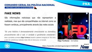 FAKE NEWS
"Se uma história é demasiadamente emocionante ou dramática,
provavelmente não é real. A verdade é geralmente entediante",
disse a jornalista ucraniana Olga Yurkova durante a palestra inaugural do TED 2018,
a série de conferências realizada neste mês em Vancouver, no Canadá.
https://www.bbc.com/portuguese/geral-43895609
São informações noticiosas que não representam a
realidade, mas que são compartilhadas na internet como se
fossem verídicas, principalmente através das redes sociais
Olga Yurkova - Jornalista
 