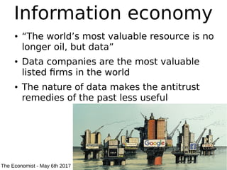 Information economy
● “The world’s most valuable resource is no
longer oil, but data”
● Data companies are the most valuable
listed firms in the world
● The nature of data makes the antitrust
remedies of the past less useful
The Economist - May 6th 2017
 
