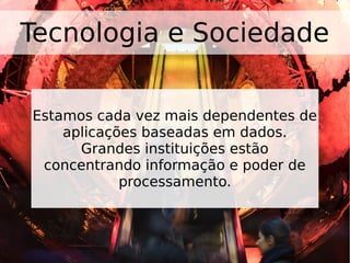 Tecnologia e Sociedade
Estamos cada vez mais dependentes de
aplicações baseadas em dados.
Grandes instituições estão
concentrando informação e poder de
processamento.
 