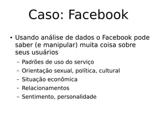 Caso: Facebook
● Usando análise de dados o Facebook pode
saber (e manipular) muita coisa sobre
seus usuários
– Padrões de uso do serviço
– Orientação sexual, política, cultural
– Situação econômica
– Relacionamentos
– Sentimento, personalidade
 