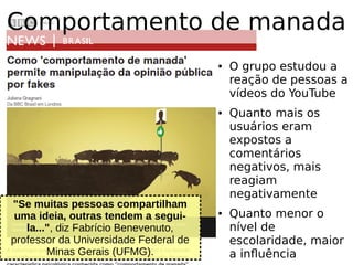 "Se muitas pessoas compartilham
uma ideia, outras tendem a segui-
la...", diz Fabrício Benevenuto,
professor da Universidade Federal de
Minas Gerais (UFMG).
● O grupo estudou a
reação de pessoas a
vídeos do YouTube
● Quanto mais os
usuários eram
expostos a
comentários
negativos, mais
reagiam
negativamente
● Quanto menor o
nível de
escolaridade, maior
a influência
Comportamento de manada
 