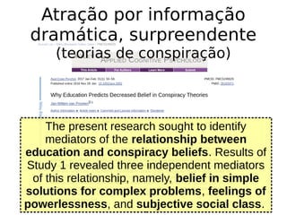 The present research sought to identify
mediators of the relationship between
education and conspiracy beliefs. Results of
Study 1 revealed three independent mediators
of this relationship, namely, belief in simple
solutions for complex problems, feelings of
powerlessness, and subjective social class.
Atração por informação
dramática, surpreendente
(teorias de conspiração)
 