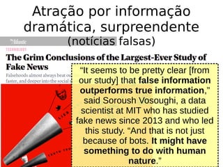 “It seems to be pretty clear [from
our study] that false information
outperforms true information,”
said Soroush Vosoughi, a data
scientist at MIT who has studied
fake news since 2013 and who led
this study. “And that is not just
because of bots. It might have
something to do with human
nature.”
Atração por informação
dramática, surpreendente
(notícias falsas)
 