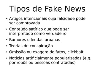 Tipos de Fake News
● Artigos intencionais cuja falsidade pode
ser comprovada
● Conteúdo satírico que pode ser
interpretado como verdadeiro
● Rumores e lendas urbanas
● Teorias de conspiração
● Omissão ou exagero de fatos, clickbait
● Notícias artificialmente popularizadas (e.g.
por robôs ou pessoas contratadas)
 