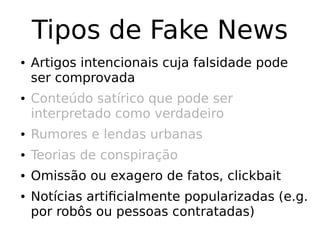 Tipos de Fake News
● Artigos intencionais cuja falsidade pode
ser comprovada
● Conteúdo satírico que pode ser
interpretado como verdadeiro
● Rumores e lendas urbanas
● Teorias de conspiração
● Omissão ou exagero de fatos, clickbait
● Notícias artificialmente popularizadas (e.g.
por robôs ou pessoas contratadas)
 