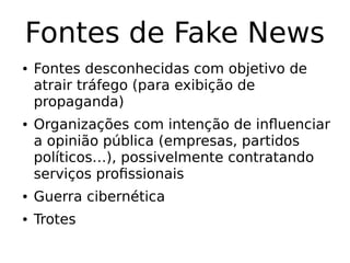 Fontes de Fake News
● Fontes desconhecidas com objetivo de
atrair tráfego (para exibição de
propaganda)
● Organizações com intenção de influenciar
a opinião pública (empresas, partidos
políticos…), possivelmente contratando
serviços profissionais
● Guerra cibernética
● Trotes
 