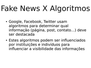 Fake News X Algoritmos
● Google, Facebook, Twitter usam
algoritmos para determinar qual
informação (página, post, contato…) deve
ser destacada
● Estes algoritmos podem ser influenciados
por instituições e indivíduos para
influenciar a visibilidade das informações
 