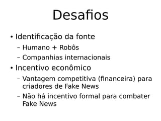 Desafios
● Identificação da fonte
– Humano + Robôs
– Companhias internacionais
● Incentivo econômico
– Vantagem competitiva (financeira) para
criadores de Fake News
– Não há incentivo formal para combater
Fake News
 