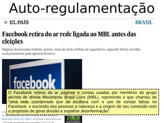 Auto-regulamentação
O Facebook retirou do ar páginas e contas usadas por membros do grupo
ativista de direita Movimento Brasil Livre (MBL), reprimindo o que chamou de
"uma rede coordenada que se ocultava com o uso de contas falsas no
Facebook, e escondia das pessoas a natureza e a origem de seu conteúdo com
o propósito de gerar divisão e espalhar desinformação”.
 